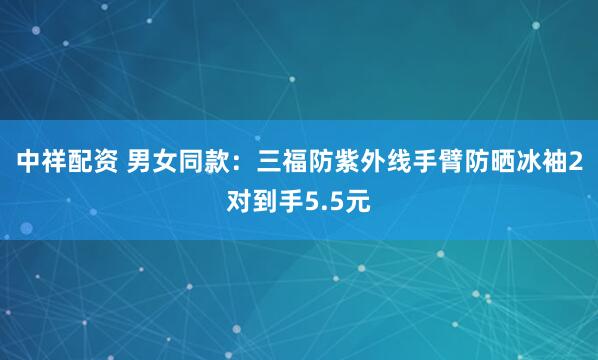 中祥配资 男女同款：三福防紫外线手臂防晒冰袖2对到手5.5元