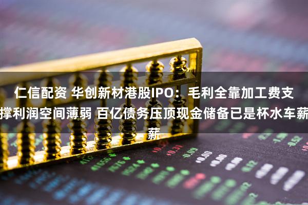 仁信配资 华创新材港股IPO：毛利全靠加工费支撑利润空间薄弱 百亿债务压顶现金储备已是杯水车薪