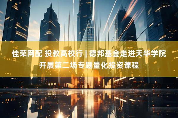 佳荣网配 投教高校行 | 德邦基金走进天华学院开展第二场专题量化投资课程