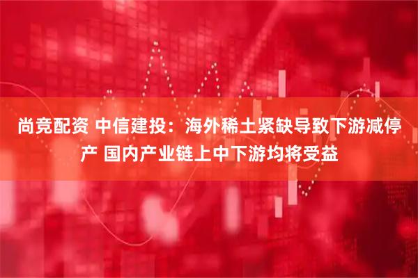 尚竞配资 中信建投：海外稀土紧缺导致下游减停产 国内产业链上中下游均将受益