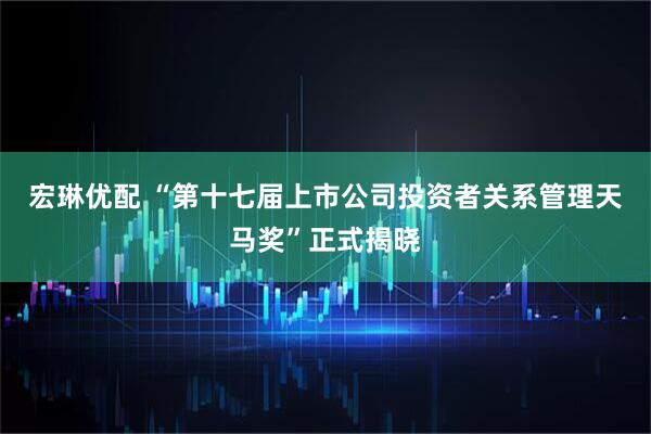 宏琳优配 “第十七届上市公司投资者关系管理天马奖”正式揭晓