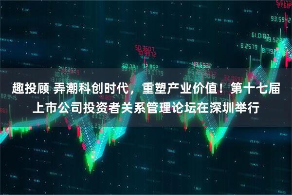 趣投顾 弄潮科创时代，重塑产业价值！第十七届上市公司投资者关系管理论坛在深圳举行