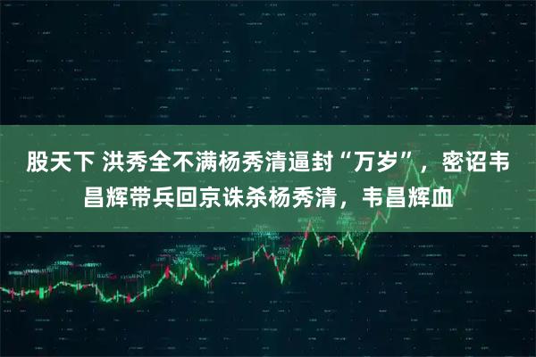 股天下 洪秀全不满杨秀清逼封“万岁”，密诏韦昌辉带兵回京诛杀杨秀清，韦昌辉血