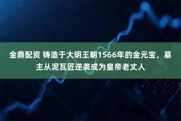 金鼎配资 铸造于大明王朝1566年的金元宝，墓主从泥瓦匠逆袭成为皇帝老丈人
