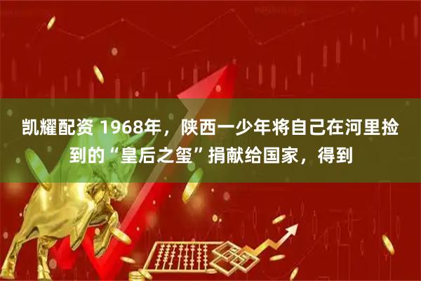 凯耀配资 1968年，陕西一少年将自己在河里捡到的“皇后之玺”捐献给国家，得到