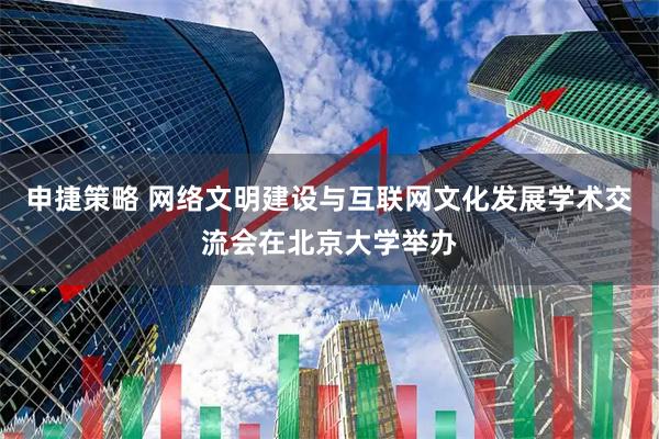 申捷策略 网络文明建设与互联网文化发展学术交流会在北京大学举办