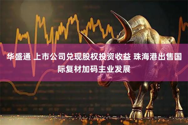 华盛通 上市公司兑现股权投资收益 珠海港出售国际复材加码主业发展