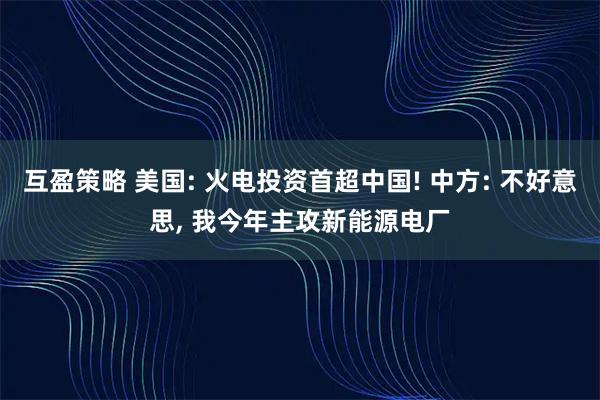 互盈策略 美国: 火电投资首超中国! 中方: 不好意思, 我今年主攻新能源电厂