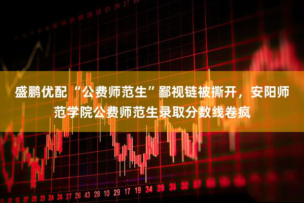 盛鹏优配 “公费师范生”鄙视链被撕开，安阳师范学院公费师范生录取分数线卷疯