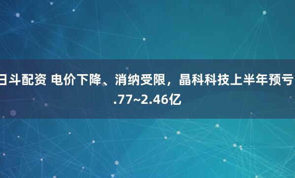 日斗配资 电价下降、消纳受限，晶科科技上半年预亏1.77~2.46亿