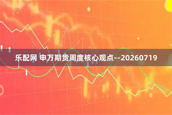 乐配网 申万期货周度核心观点--20260719