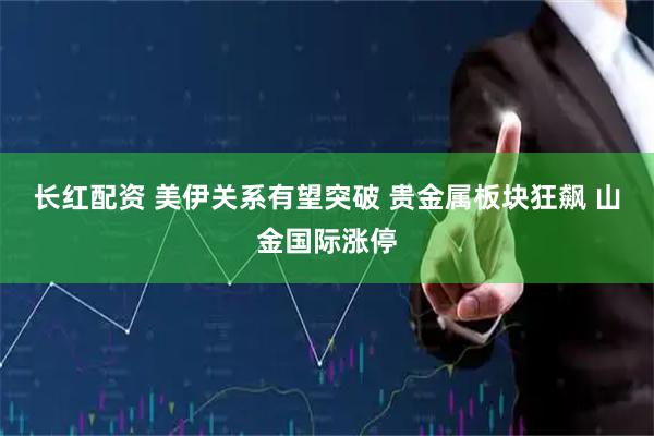 长红配资 美伊关系有望突破 贵金属板块狂飙 山金国际涨停