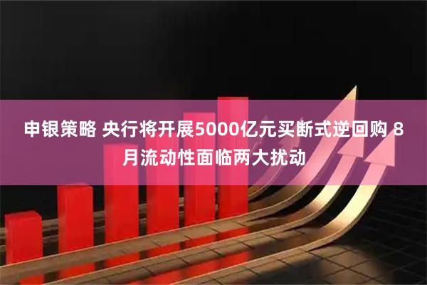 申银策略 央行将开展5000亿元买断式逆回购 8月流动性面临两大扰动