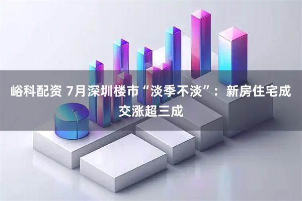 峪科配资 7月深圳楼市“淡季不淡”：新房住宅成交涨超三成
