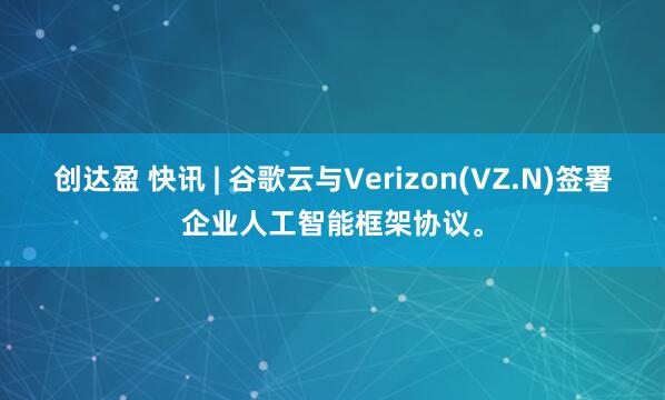 创达盈 快讯 | 谷歌云与Verizon(VZ.N)签署企业人工智能框架协议。