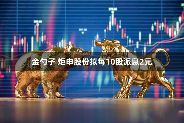 金勺子 炬申股份拟每10股派息2元