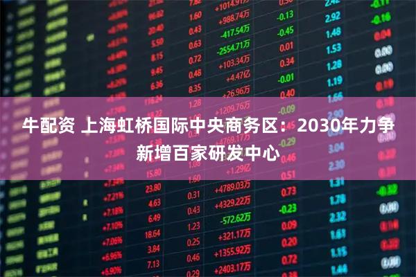 牛配资 上海虹桥国际中央商务区：2030年力争新增百家研发中心