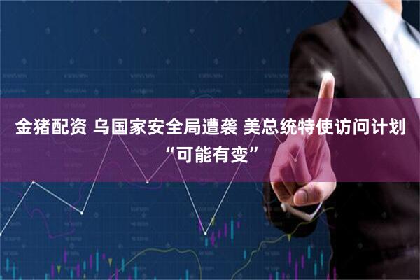 金猪配资 乌国家安全局遭袭 美总统特使访问计划“可能有变”