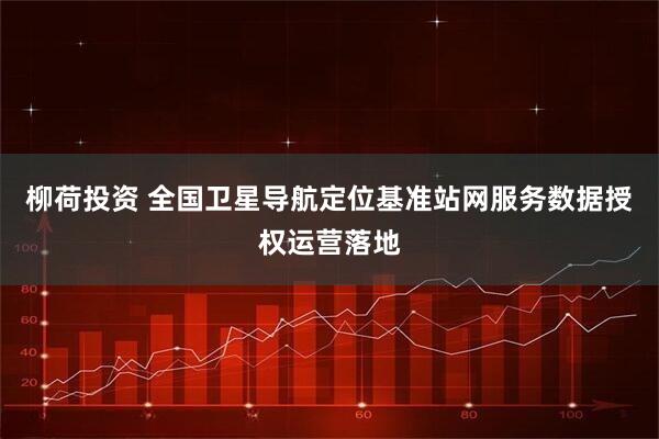 柳荷投资 全国卫星导航定位基准站网服务数据授权运营落地